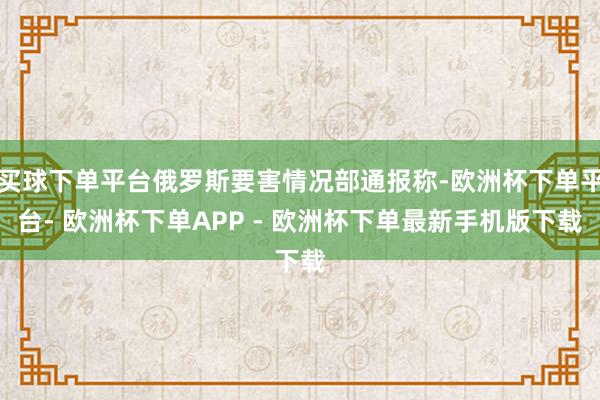 买球下单平台俄罗斯要害情况部通报称-欧洲杯下单平台- 欧洲杯下单APP - 欧洲杯下单最新手机版下载