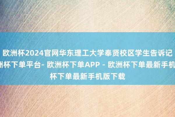 欧洲杯2024官网华东理工大学奉贤校区学生告诉记者-欧洲杯下单平台- 欧洲杯下单APP - 欧洲杯下单最新手机版下载