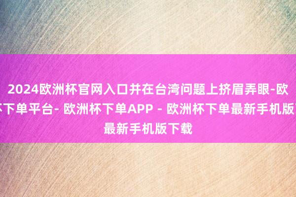 2024欧洲杯官网入口并在台湾问题上挤眉弄眼-欧洲杯下单平台- 欧洲杯下单APP - 欧洲杯下单最新手机版下载