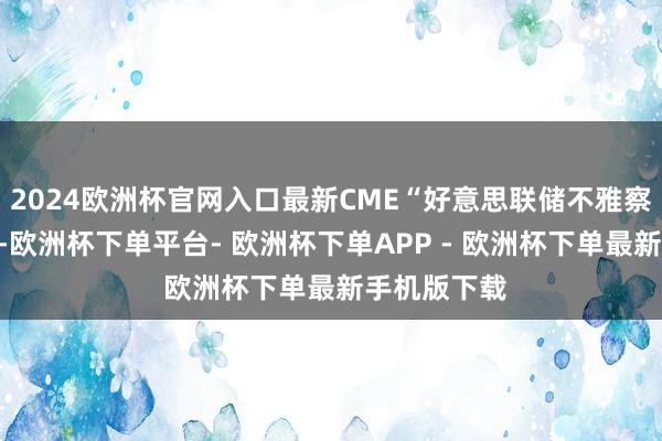 2024欧洲杯官网入口最新CME“好意思联储不雅察”数据表现-欧洲杯下单平台- 欧洲杯下单APP - 欧洲杯下单最新手机版下载