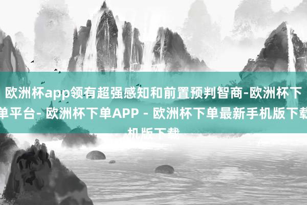 欧洲杯app领有超强感知和前置预判智商-欧洲杯下单平台- 欧洲杯下单APP - 欧洲杯下单最新手机版下载