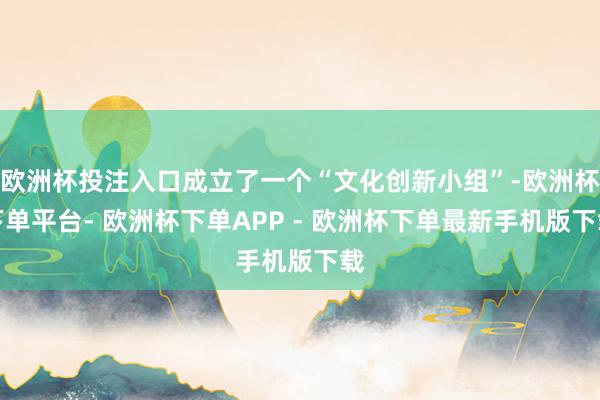 欧洲杯投注入口成立了一个“文化创新小组”-欧洲杯下单平台- 欧洲杯下单APP - 欧洲杯下单最新手机版下载