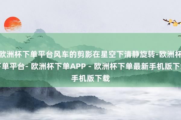 欧洲杯下单平台风车的剪影在星空下清静旋转-欧洲杯下单平台- 欧洲杯下单APP - 欧洲杯下单最新手机版下载