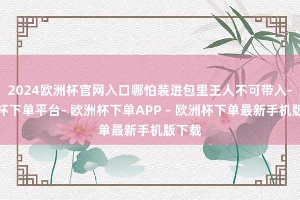 2024欧洲杯官网入口哪怕装进包里王人不可带入-欧洲杯下单平台- 欧洲杯下单APP - 欧洲杯下单最新手机版下载