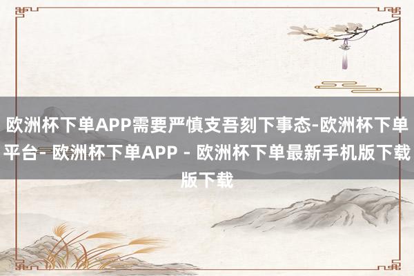 欧洲杯下单APP需要严慎支吾刻下事态-欧洲杯下单平台- 欧洲杯下单APP - 欧洲杯下单最新手机版下载