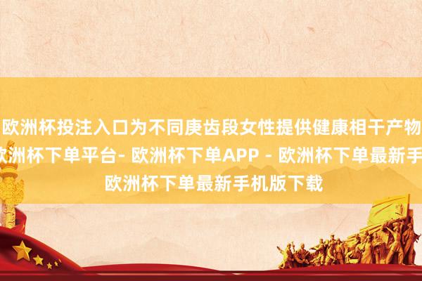 欧洲杯投注入口为不同庚齿段女性提供健康相干产物与管事-欧洲杯下单平台- 欧洲杯下单APP - 欧洲杯下单最新手机版下载