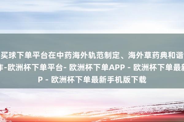 买球下单平台在中药海外轨范制定、海外草药典和谐方面开展合作-欧洲杯下单平台- 欧洲杯下单APP - 欧洲杯下单最新手机版下载