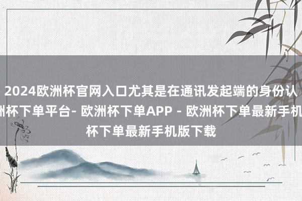 2024欧洲杯官网入口尤其是在通讯发起端的身份认证-欧洲杯下单平台- 欧洲杯下单APP - 欧洲杯下单最新手机版下载