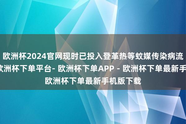 欧洲杯2024官网现时已投入登革热等蚊媒传染病流行季节-欧洲杯下单平台- 欧洲杯下单APP - 欧洲杯下单最新手机版下载
