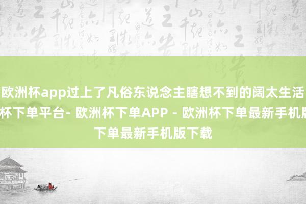 欧洲杯app过上了凡俗东说念主瞎想不到的阔太生活-欧洲杯下单平台- 欧洲杯下单APP - 欧洲杯下单最新手机版下载