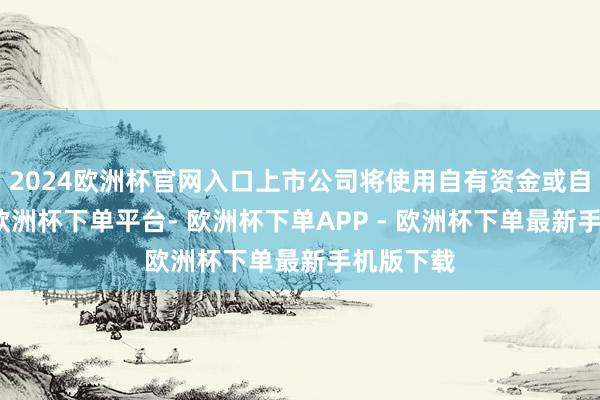 2024欧洲杯官网入口上市公司将使用自有资金或自筹资金-欧洲杯下单平台- 欧洲杯下单APP - 欧洲杯下单最新手机版下载